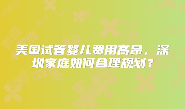 美国试管婴儿费用高昂，深圳家庭如何合理规划？