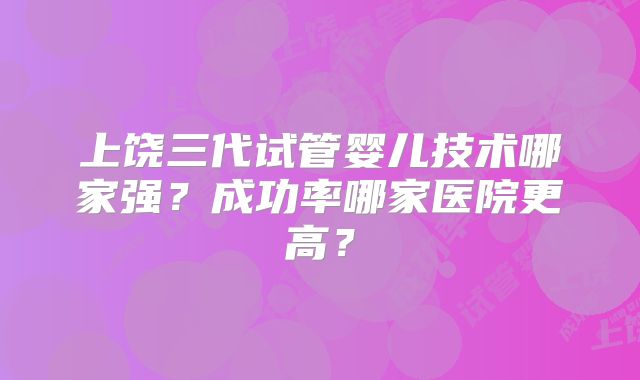 上饶三代试管婴儿技术哪家强?成功率哪家医院更高?