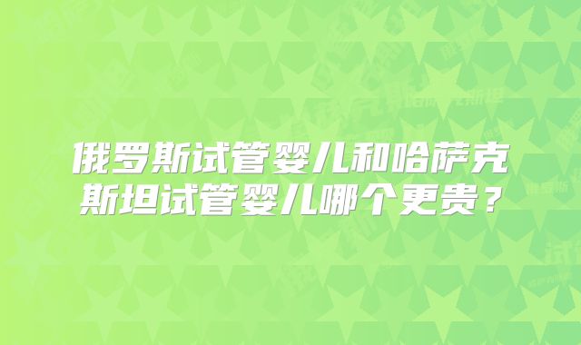 俄罗斯试管婴儿和哈萨克斯坦试管婴儿哪个更贵?