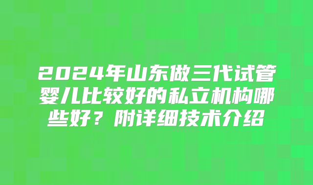 2024年山东做三代试管婴儿比较好的私立机构哪些好?附详细技术介绍