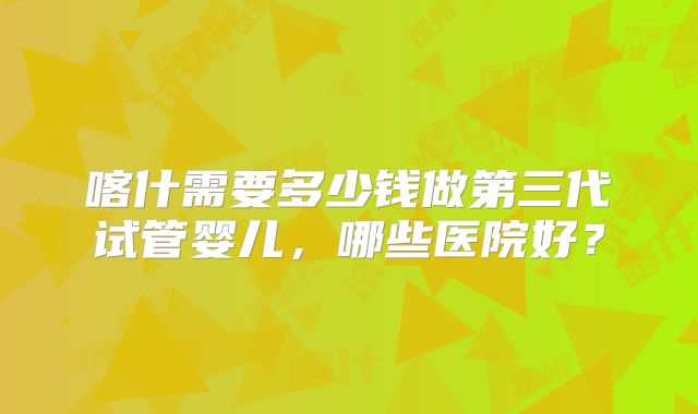喀什需要多少钱做第三代试管婴儿，哪些医院好？