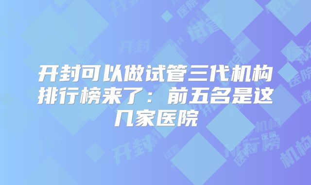 开封可以做试管三代机构排行榜来了:前五名是这几家医院