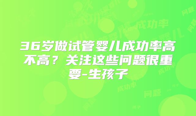 36岁做试管婴儿成功率高不高？关注这些问题很重要-生孩子