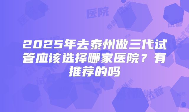 2025年去泰州做三代试管应该选择哪家医院?有推荐的吗