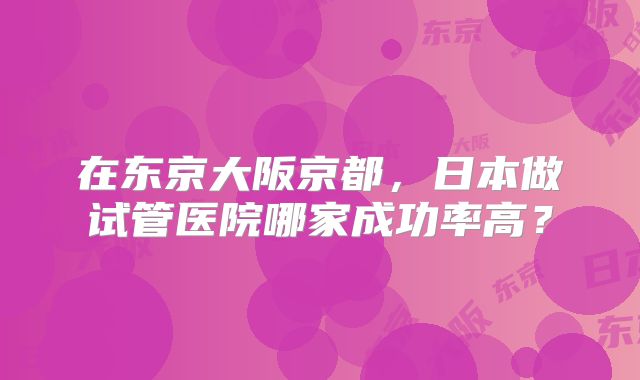 在东京大阪京都，日本做试管医院哪家成功率高？