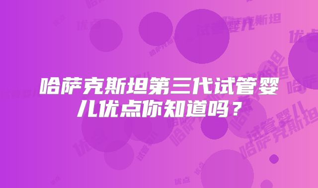 哈萨克斯坦第三代试管婴儿优点你知道吗？