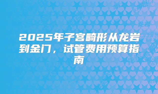 2025年子宫畸形从龙岩到金门，试管费用预算指南