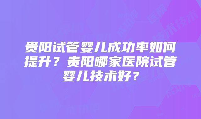 贵阳试管婴儿成功率如何提升?贵阳哪家医院试管婴儿技术好?