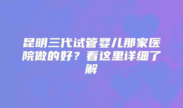 昆明三代试管婴儿那家医院做的好？看这里详细了解