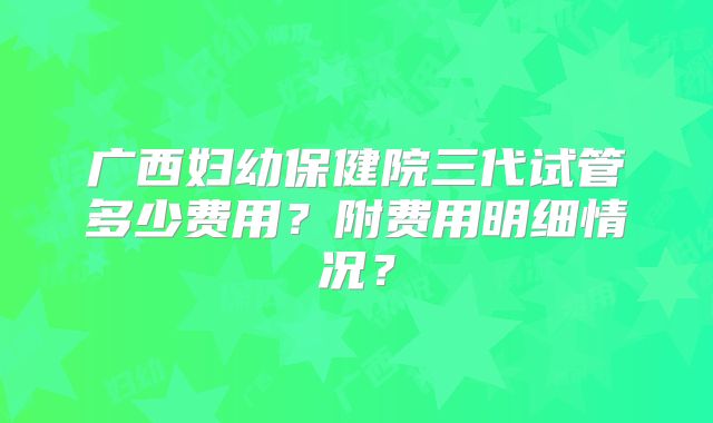 广西妇幼保健院三代试管多少费用?附费用明细情况?