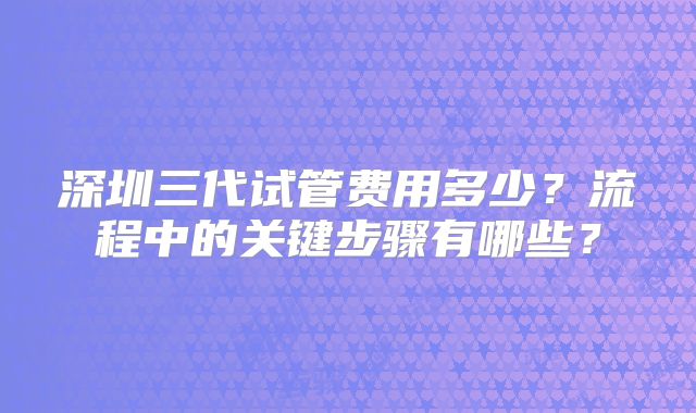 深圳三代试管费用多少？流程中的关键步骤有哪些？
