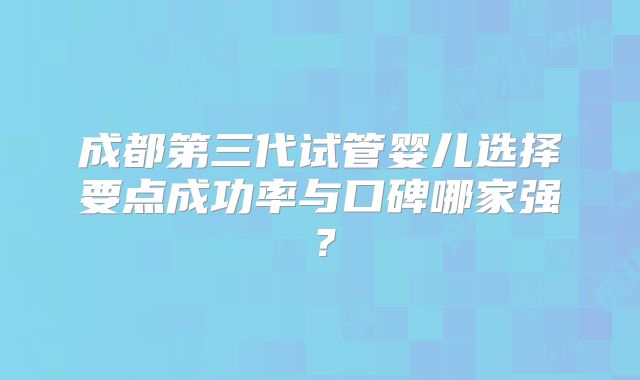 成都第三代试管婴儿选择要点成功率与口碑哪家强?