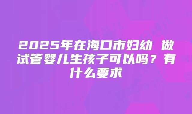 2025年在海口市妇幼 做试管婴儿生孩子可以吗?有什么要求