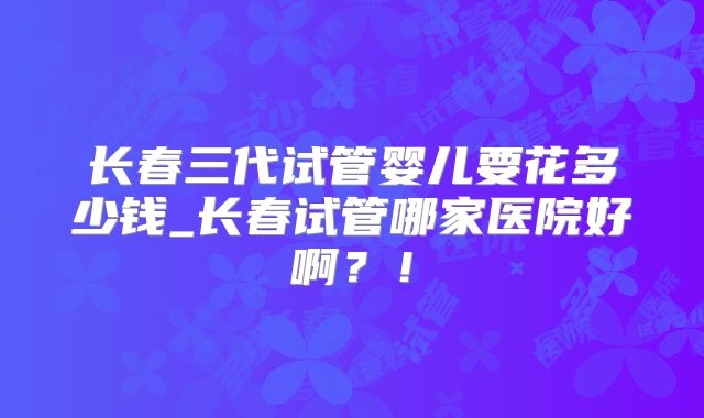 长春三代试管婴儿要花多少钱_长春试管哪家医院好啊？！