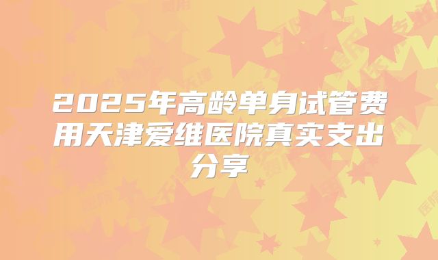 2025年高龄单身试管费用天津爱维医院真实支出分享