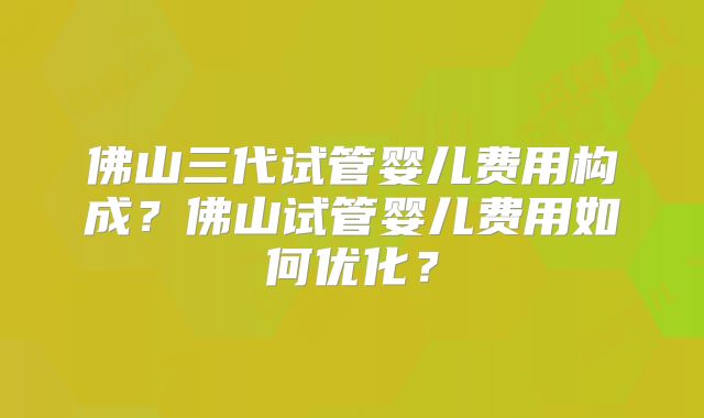 佛山三代试管婴儿费用构成?佛山试管婴儿费用如何优化?