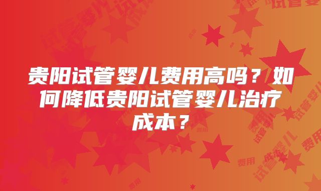 贵阳试管婴儿费用高吗?如何降低贵阳试管婴儿治疗成本?