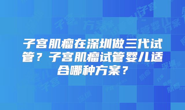 子宫肌瘤在深圳做三代试管?子宫肌瘤试管婴儿适合哪种方案?