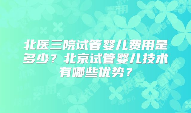 北医三院试管婴儿费用是多少?北京试管婴儿技术有哪些优势?