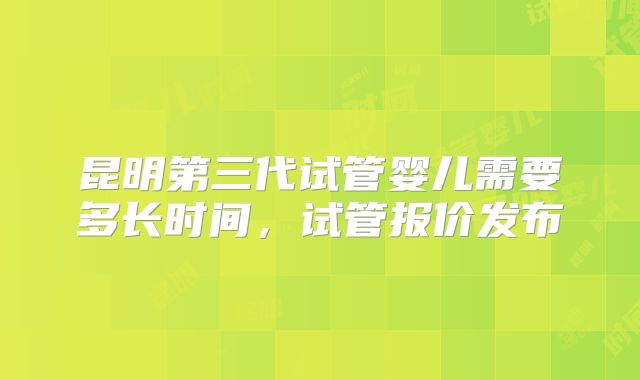 昆明第三代试管婴儿需要多长时间，试管报价发布