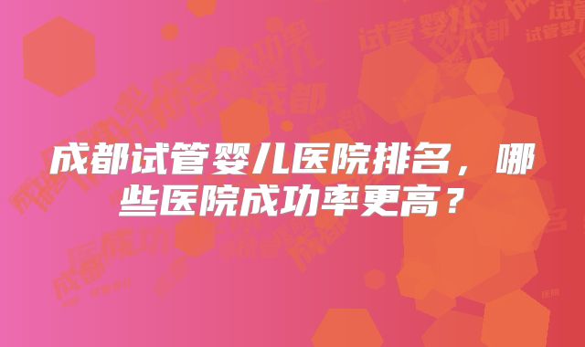 成都试管婴儿医院排名，哪些医院成功率更高？