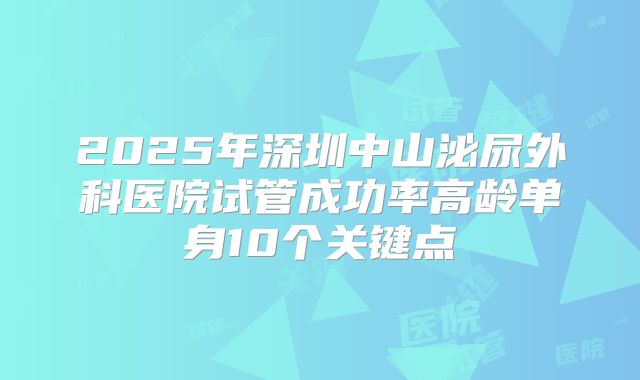 2025年深圳中山泌尿外科医院试管成功率高龄单身10个关键点