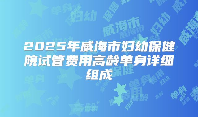 2025年威海市妇幼保健院试管费用高龄单身详细组成