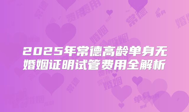 2025年常德高龄单身无婚姻证明试管费用全解析