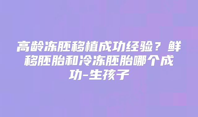 高龄冻胚移植成功经验？鲜移胚胎和冷冻胚胎哪个成功-生孩子