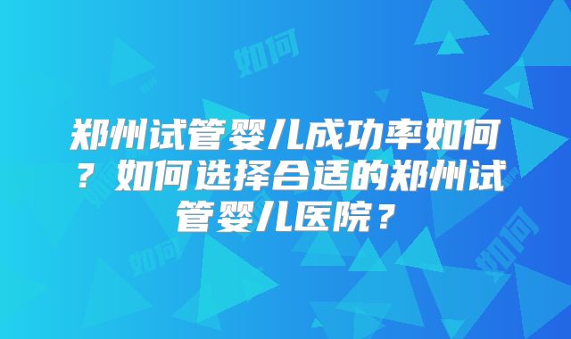 郑州试管婴儿成功率如何?如何选择合适的郑州试管婴儿医院?