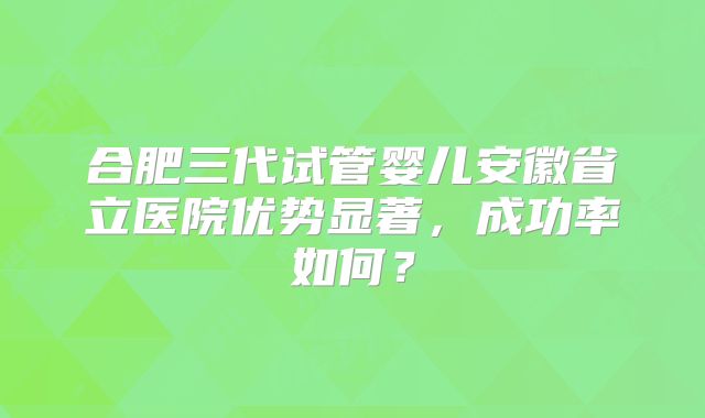 合肥三代试管婴儿安徽省立医院优势显著,成功率如何?