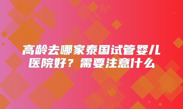 高龄去哪家泰国试管婴儿医院好?需要注意什么