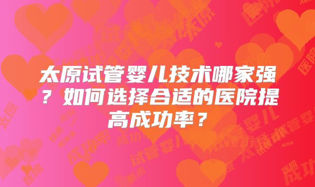 太原试管婴儿技术哪家强?如何选择合适的医院提高成功率?