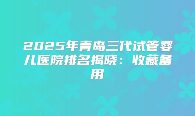 2025年青岛三代试管婴儿医院排名揭晓：收藏备用