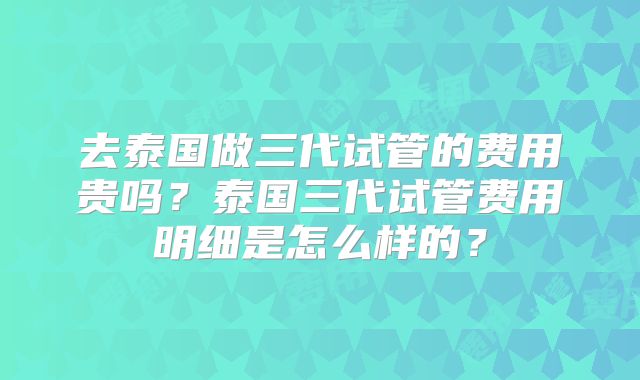 去泰国做三代试管的费用贵吗?泰国三代试管费用明细是怎么样的?