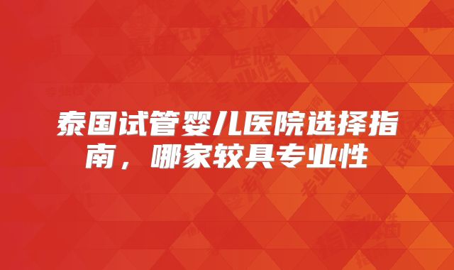 泰国试管婴儿医院选择指南,哪家较具专业性