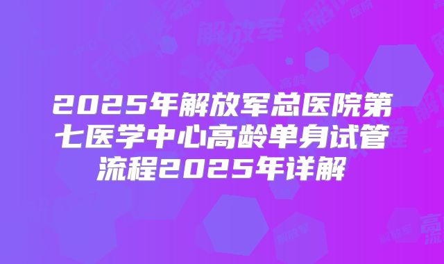 2025年解放军总医院第七医学中心高龄单身试管流程2025年详解