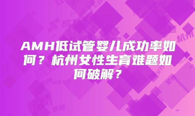 AMH低试管婴儿成功率如何？杭州女性生育难题如何破解？