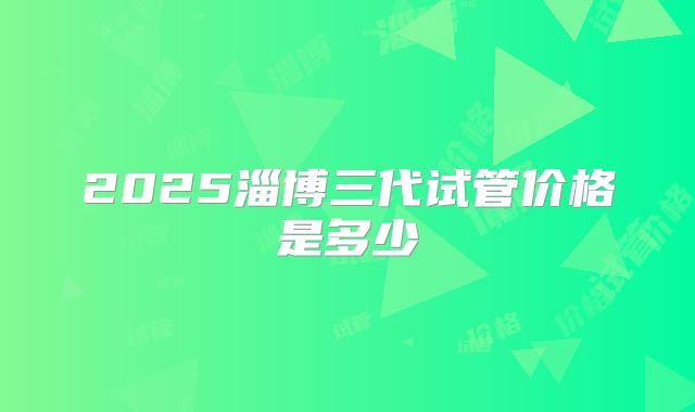 2025淄博三代试管价格是多少