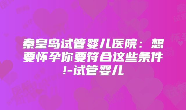 秦皇岛试管婴儿医院:想要怀孕你要符合这些条件!-试管婴儿