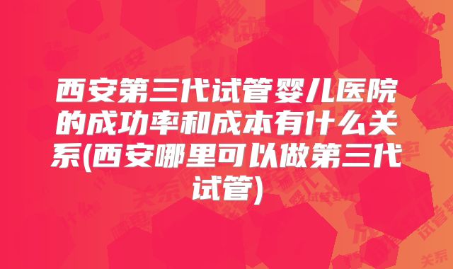西安第三代试管婴儿医院的成功率和成本有什么关系(西安哪里可以做第三代试管)