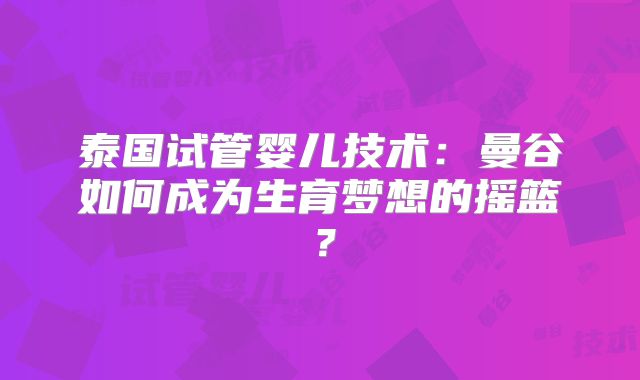 泰国试管婴儿技术:曼谷如何成为生育梦想的摇篮?