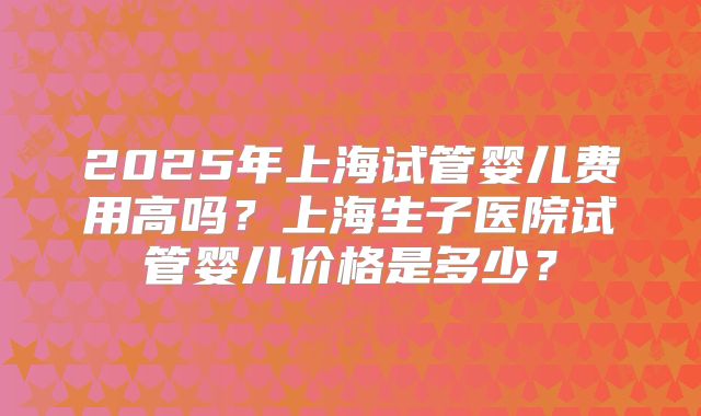 2025年上海试管婴儿费用高吗？上海生子医院试管婴儿价格是多少？