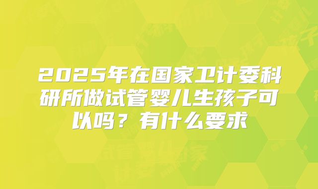 2025年在国家卫计委科研所做试管婴儿生孩子可以吗？有什么要求