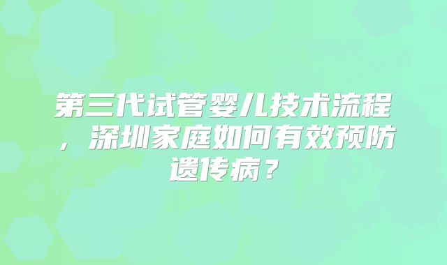第三代试管婴儿技术流程，深圳家庭如何有效预防遗传病？