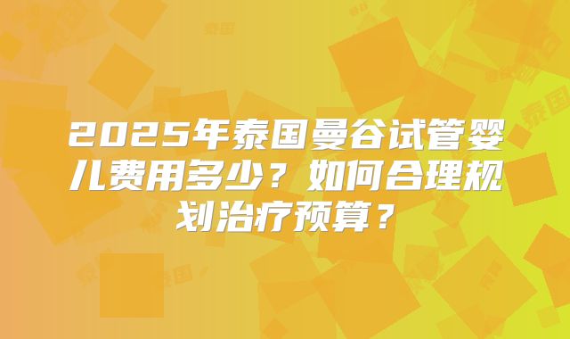2025年泰国曼谷试管婴儿费用多少?如何合理规划治疗预算?