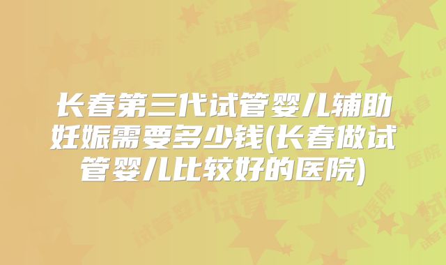 长春第三代试管婴儿辅助妊娠需要多少钱(长春做试管婴儿比较好的医院)
