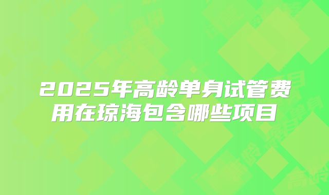 2025年高龄单身试管费用在琼海包含哪些项目
