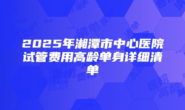 2025年湘潭市中心医院试管费用高龄单身详细清单