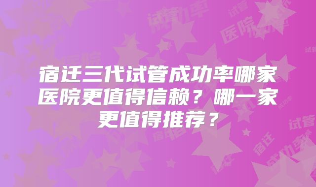 宿迁三代试管成功率哪家医院更值得信赖？哪一家更值得推荐？